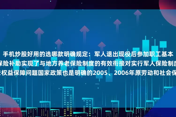手机炒股好用的选哪款明确规定：军人退出现役后参加职工基本养老保险的国家给予退役养老保险补助实现了与地方养老保险制度的有效衔接对实行军人保险制度之前退出现役人员的养老权益保障问题国家政策也是明确的2005、2006年原劳动和社会保障部、民政部等7部门联合下发了《关于认真做好军队复员干部就业再就业和社会保障工作有关问题的通知》(劳社部发〔2005〕17号)和《关于认真做好部分军队退役人员劳动和社会保障