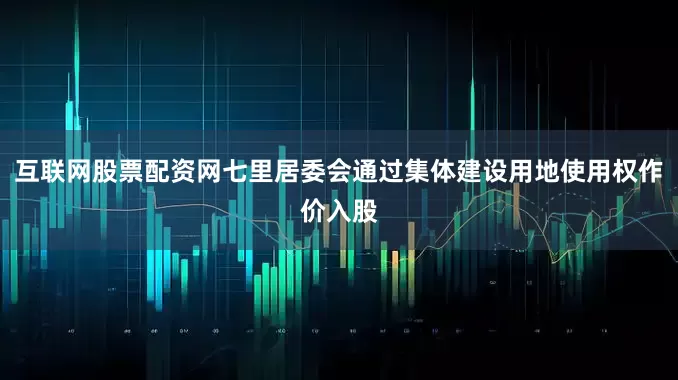 互联网股票配资网七里居委会通过集体建设用地使用权作价入股