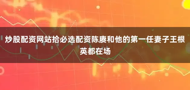 炒股配资网站拾必选配资陈赓和他的第一任妻子王根英都在场