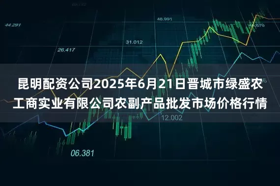 昆明配资公司2025年6月21日晋城市绿盛农工商实业有限公司农副产品批发市场价格行情