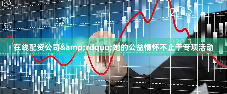 在线配资公司&rdquo;她的公益情怀不止于专项活动