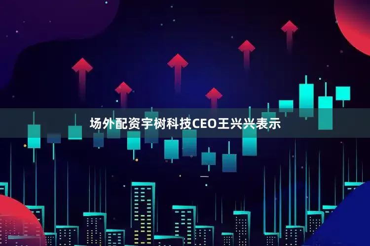 场外配资宇树科技CEO王兴兴表示