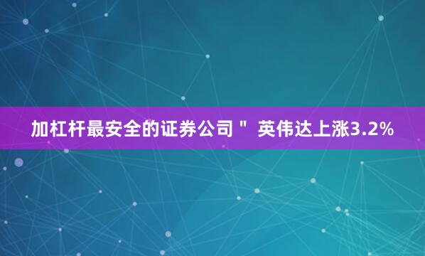 加杠杆最安全的证券公司＂ 英伟达上涨3.2%