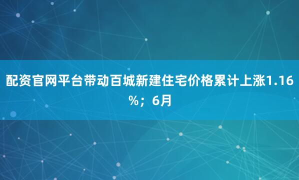 配资官网平台带动百城新建住宅价格累计上涨1.16%；6月