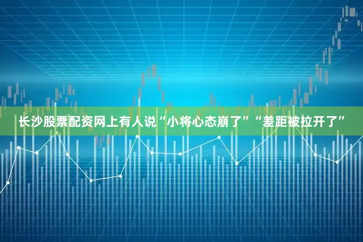 长沙股票配资网上有人说“小将心态崩了”“差距被拉开了”