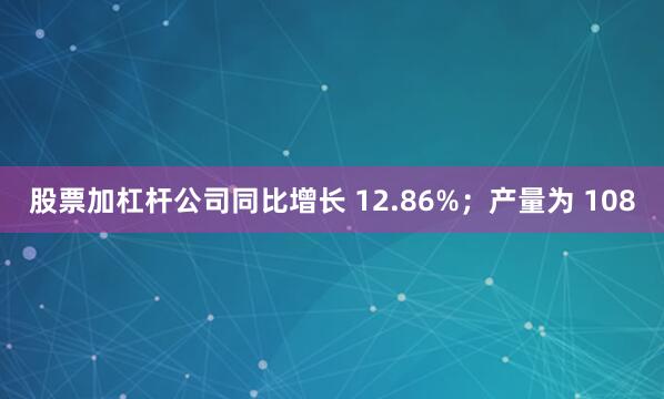 股票加杠杆公司同比增长 12.86%；产量为 108