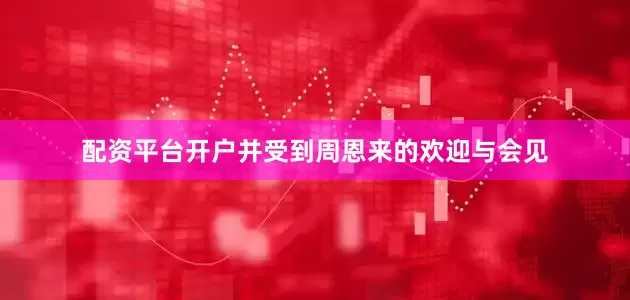 配资平台开户并受到周恩来的欢迎与会见