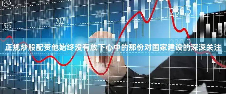 正规炒股配资他始终没有放下心中的那份对国家建设的深深关注