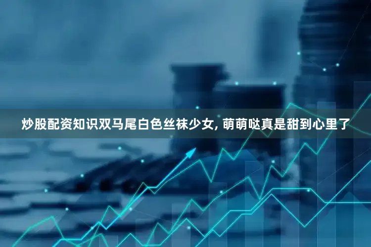 炒股配资知识双马尾白色丝袜少女, 萌萌哒真是甜到心里了