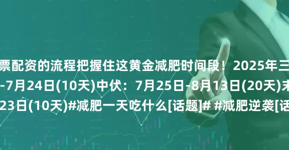 股票配资的流程把握住这黄金减肥时间段！2025年三伏时间初伏：7月15日-7月24日(10天)中伏：7月25日-8月13日(20天)末伏：8月14日-8月23日(10天)#减肥一天吃什么[话题]# #减肥逆袭[话题]# #减肥打卡[话题]# #变瘦变美变好看[话题]# #减肥食谱分享[话题]# #生活化减肥[话题]# #减肥经验分享[话题]# #自律减肥[话题]# #减肥减脂[话题]# #减脂[话