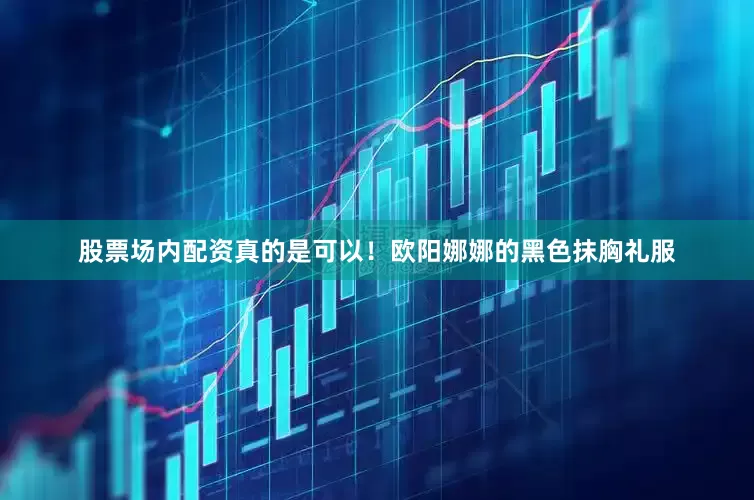 股票场内配资真的是可以！欧阳娜娜的黑色抹胸礼服