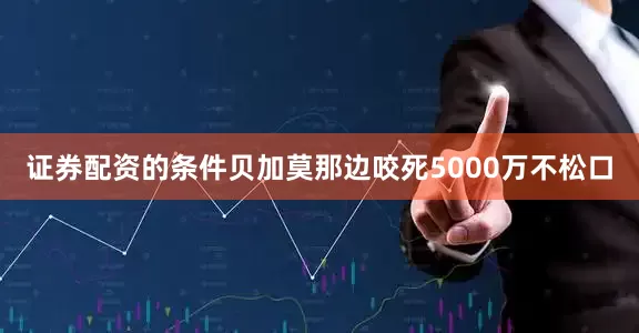 证券配资的条件贝加莫那边咬死5000万不松口