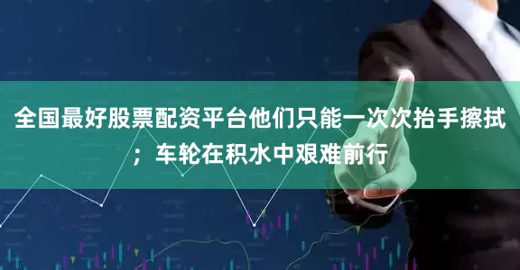 全国最好股票配资平台他们只能一次次抬手擦拭;车轮在积水中艰难前行