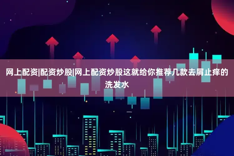 网上配资|配资炒股|网上配资炒股这就给你推荐几款去屑止痒的洗发水