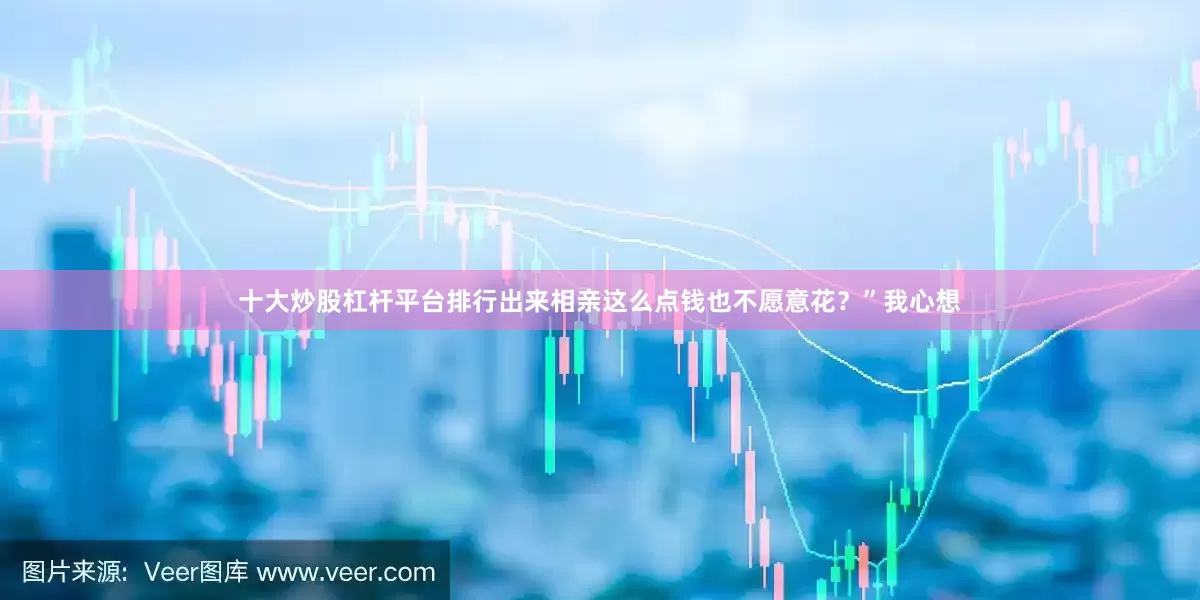 十大炒股杠杆平台排行出来相亲这么点钱也不愿意花？”我心想