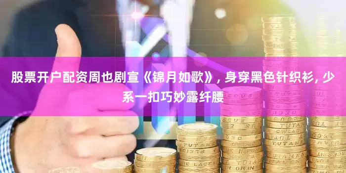 股票开户配资周也剧宣《锦月如歌》, 身穿黑色针织衫, 少系一扣巧妙露纤腰