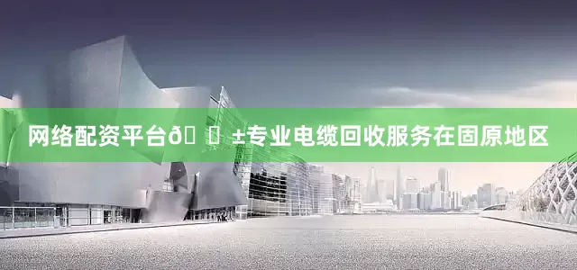 网络配资平台🌱专业电缆回收服务在固原地区